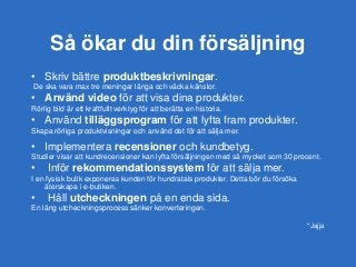 Så ökar du din försäljning
• Skriv bättre produktbeskrivningar.
De ska vara max tre meningar långa och väcka känslor.
• Använd video för att visa dina produkter.
Rörlig bild är ett kraftfullt verktyg för att berätta en historia.
• Använd tilläggsprogram för att lyfta fram produkter.
Skapa rörliga produktvisningar och använd det för att sälja mer.
• Implementera recensioner och kundbetyg.
Studier visar att kundrecensioner kan lyfta försäljningen med så mycket som 30 procent.
• Inför rekommendationssystem för att sälja mer.
I en fysisk butik exponeras kunden för hundratals produkter. Detta bör du försöka
återskapa i e-butiken.
• Håll utcheckningen på en enda sida.
En lång utcheckningsprocess sänker konverteringen.
*Jajja
 