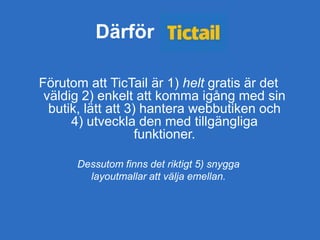 Därför
Förutom att TicTail är 1) helt gratis är det
väldig 2) enkelt att komma igång med sin
butik, lätt att 3) hantera webbutiken och
4) utveckla den med tillgängliga
funktioner.
Dessutom finns det riktigt 5) snygga
layoutmallar att välja emellan.
 