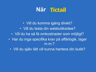 När
• Vill du komma igång direkt?
• Vill du testa din webbutiksidee?
• Vill du ha så få omkostnader som möjligt?
• Har du inga specifika krav på affärlogik, lager
m.m.?
• Vill du själv lätt vill kunna hantera din butik?
 