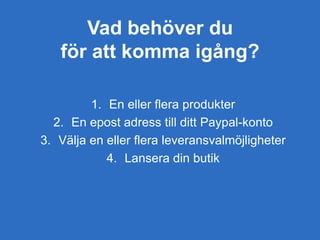 Vad behöver du
för att komma igång?
1. En eller flera produkter
2. En epost adress till ditt Paypal-konto
3. Välja en eller flera leveransvalmöjligheter
4. Lansera din butik
 
