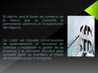 En efecto, será el fondo de comercio de
la marca que se conceda la
permanente asistencia en la explotación
del negocio.
Los cada vez mayores condicionantes
de especialización, la necesidad de
optimizar y modernizar la gestión de las
empresas y la creciente dificultad para
competir pone de manifiesto el interés
de las empresas por la franquicia.
 
