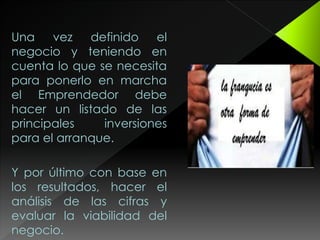 Una vez definido el
negocio y teniendo en
cuenta lo que se necesita
para ponerlo en marcha
el Emprendedor debe
hacer un listado de las
principales inversiones
para el arranque.
Y por último con base en
los resultados, hacer el
análisis de las cifras y
evaluar la viabilidad del
negocio.
 