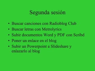 Segunda sesión Buscar canciones con Radioblog Club Buscar letras con Metrolyrics Subir documentos Word y PDF con Scribd Poner un enlace en el blog Subir un Powerpoint a Slideshare y enlazarlo al blog 