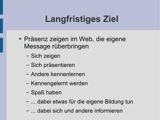 Langfristiges Ziel Präsenz zeigen im Web, die eigene Message rüberbringen Sich zeigen Sich präsentieren Andere kennenlernen Kennengelernt werden Spaß haben ... dabei etwas für die eigene Bildung tun ... dabei sich und andere informieren 