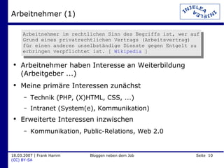 Arbeitnehmer (1) Arbeitnehmer haben Interesse an Weiterbildung (Arbeitgeber ...) Meine primäre Interessen zunächst Technik (PHP, (X)HTML, CSS, ...) Intranet (System(e), Kommunikation) Erweiterte Interessen inzwischen Kommunikation, Public-Relations, Web 2.0 Arbeitnehmer im rechtlichen Sinn des Begriffs ist, wer auf Grund eines privatrechtlichen Vertrags (Arbeitsvertrag) für einen anderen unselbständige Dienste gegen Entgelt zu erbringen verpflichtet ist. [  Wikipedia  ] 
