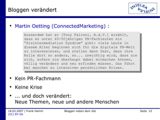 Bloggen verändert Martin Oetting (ConnectedMarketing)  : Kein PR-Fachmann Keine Krise ... und doch verändert:  Neue Themen, neue und andere Menschen Ausserdem hat er [Tony Falconi, A.d.V.] erzählt, dass es unter 40-50jährigen PR-Fachleuten ein “Disintermediation Syndrom” gibt: viele Leute in diesem Alter beginnen sich für die digitale PR-Welt zu interessieren, und stellen dann fest, dass ihre Rolle dort so anders, so... unwichtig wird, dass sie sich, sofern sie überhaupt dabei mitmachen können, völlig verändern und neu erfinden müssen. Das führt bei manchen zu intensiven persönlichen Krisen. 
