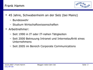 Frank Hamm 45 Jahre, Schwabenheim an der Selz (bei Mainz) Bundeswehr Studium Wirtschaftswissenschaften Arbeitnehmer: Seit 1990 in IT oder IT-nahen Tätigkeiten Seit 2000 Betreuung Intranet und Internetauftritt eines Unternehmens Seit 2005 im Bereich Corporate Communications 