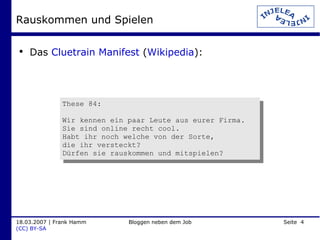Rauskommen und Spielen Das  Cluetrain Manifest  ( Wikipedia ): These 84: Wir kennen ein paar Leute aus eurer Firma.  Sie sind online recht cool.  Habt ihr noch welche von der Sorte,  die ihr versteckt?  Dürfen sie rauskommen und mitspielen? 
