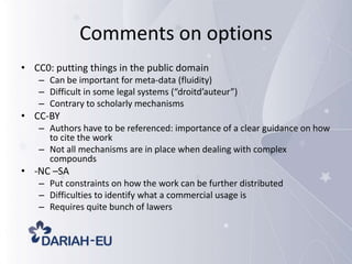 Comments on options
• CC0: putting things in the public domain
– Can be important for meta-data (fluidity)
– Difficult in some legal systems (“droitd’auteur”)
– Contrary to scholarly mechanisms

• CC-BY
– Authors have to be referenced: importance of a clear guidance on how
to cite the work
– Not all mechanisms are in place when dealing with complex
compounds

• -NC –SA
– Put constraints on how the work can be further distributed
– Difficulties to identify what a commercial usage is
– Requires quite bunch of lawers

 