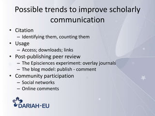 Possible trends to improve scholarly
communication
• Citation
– Identifying them, counting them

• Usage
– Access; downloads; links

• Post-publishing peer review
– The Episciences experiment: overlay journals
– The blog model: publish - comment

• Community participation
– Social networks
– Online comments

 