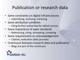 Publication or research data
• Same constraints on digital infrastructures
– Indentifying, archiving, retrieving

• Same attribution condition
– Citing further authorship for edited sources

• Same importance of open standards
– Referencing, citing, annotating, compiling

• Same requirements on acknowledgement
– Citation, evaluation (data journals)

• Continuum between research data and publication
– Blogs are part of this continuum

 