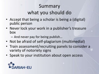 Summary
what you should do
• Accept that being a scholar is being a (digital)
public person
• Never lock your work in a publisher’s treasure
box
– And never pay for being publish…

• Not be afraid of self-plagiarism (multimedial)
• Train assessment/recruiting panels to consider a
variety of notoriety signs
• Speak to your institution about open access

 