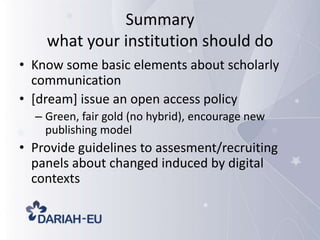 Summary
what your institution should do
• Know some basic elements about scholarly
communication
• [dream] issue an open access policy
– Green, fair gold (no hybrid), encourage new
publishing model

• Provide guidelines to assesment/recruiting
panels about changed induced by digital
contexts

 