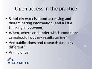 Open access in the practice
• Scholarly work is about accessing and
disseminating information (and a little
thinking in between)
• When, where and under which conditions
can/should I put my results online?
• Are publications and research data any
different?
• Am I alone?

 
