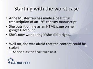 Starting with the worst case
• Anne Musterfrau has made a beautiful
transcription of an 19th century manuscript
• She puts it online as an HTML page on her
google+ account
• She’s now wondering if she did it right…
• Well no, she was afraid that the content could be
stolen
– So she puts the final touch on it

 