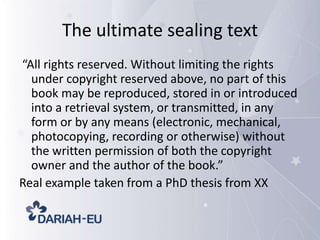 The ultimate sealing text
“All rights reserved. Without limiting the rights
under copyright reserved above, no part of this
book may be reproduced, stored in or introduced
into a retrieval system, or transmitted, in any
form or by any means (electronic, mechanical,
photocopying, recording or otherwise) without
the written permission of both the copyright
owner and the author of the book.”
Real example taken from a PhD thesis from XX

 