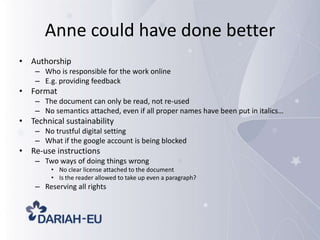 Anne could have done better
• Authorship
– Who is responsible for the work online
– E.g. providing feedback

• Format
– The document can only be read, not re-used
– No semantics attached, even if all proper names have been put in italics…

• Technical sustainability
– No trustful digital setting
– What if the google account is being blocked

• Re-use instructions
– Two ways of doing things wrong
• No clear license attached to the document
• Is the reader allowed to take up even a paragraph?

– Reserving all rights

 
