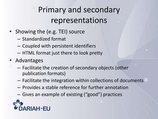 Primary and secondary
representations
• Showing the (e.g. TEI) source
– Standardized format
– Coupled with persistent identifiers
– HTML format just there to look pretty

• Advantages
– Facilitate the creation of secondary objects (other
publication formats)
– Facilitate the integration within collections of documents
– Provides a stable reference for further annotation
– Gives an example of existing (“good”) practices

 