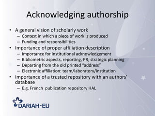 Acknowledging authorship
• A general vision of scholarly work
– Context in which a piece of work is produced
– Funding and responsibilities

• Importance of proper affiliation description
–
–
–
–

Importance for institutional acknowledgement
Bibliometric aspects, reporting, PR, strategic planning
Departing from the old printed “address”
Electronic affiliation: team/laboratory/institution

• Importance of a trusted repository with an authors’
database
– E.g. French publication repository HAL

 