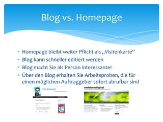 Blog vs. Homepage 
 Homepage bleibt weiter Pflicht als „Visitenkarte“ 
 Blog kann schneller editiert werden 
 Blog macht Sie als Person interessanter 
 Über den Blog erhalten Sie Arbeitsproben, die für 
einen möglichen Auftraggeber sofort abrufbar sind 
 