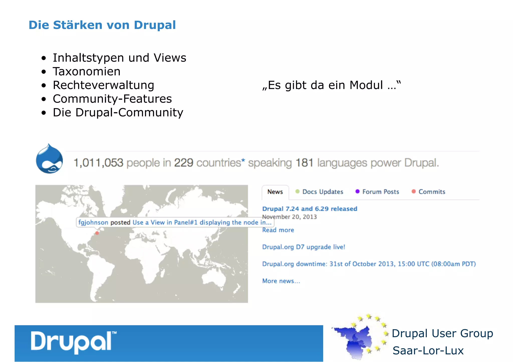 Die Stärken von Drupal
•
•
•
•
•

Inhaltstypen und Views
Taxonomien
Rechteverwaltung
Community-Features
Die Drupal-Community

„Es gibt da ein Modul …“

Drupal User Group
Saar-Lor-Lux

 