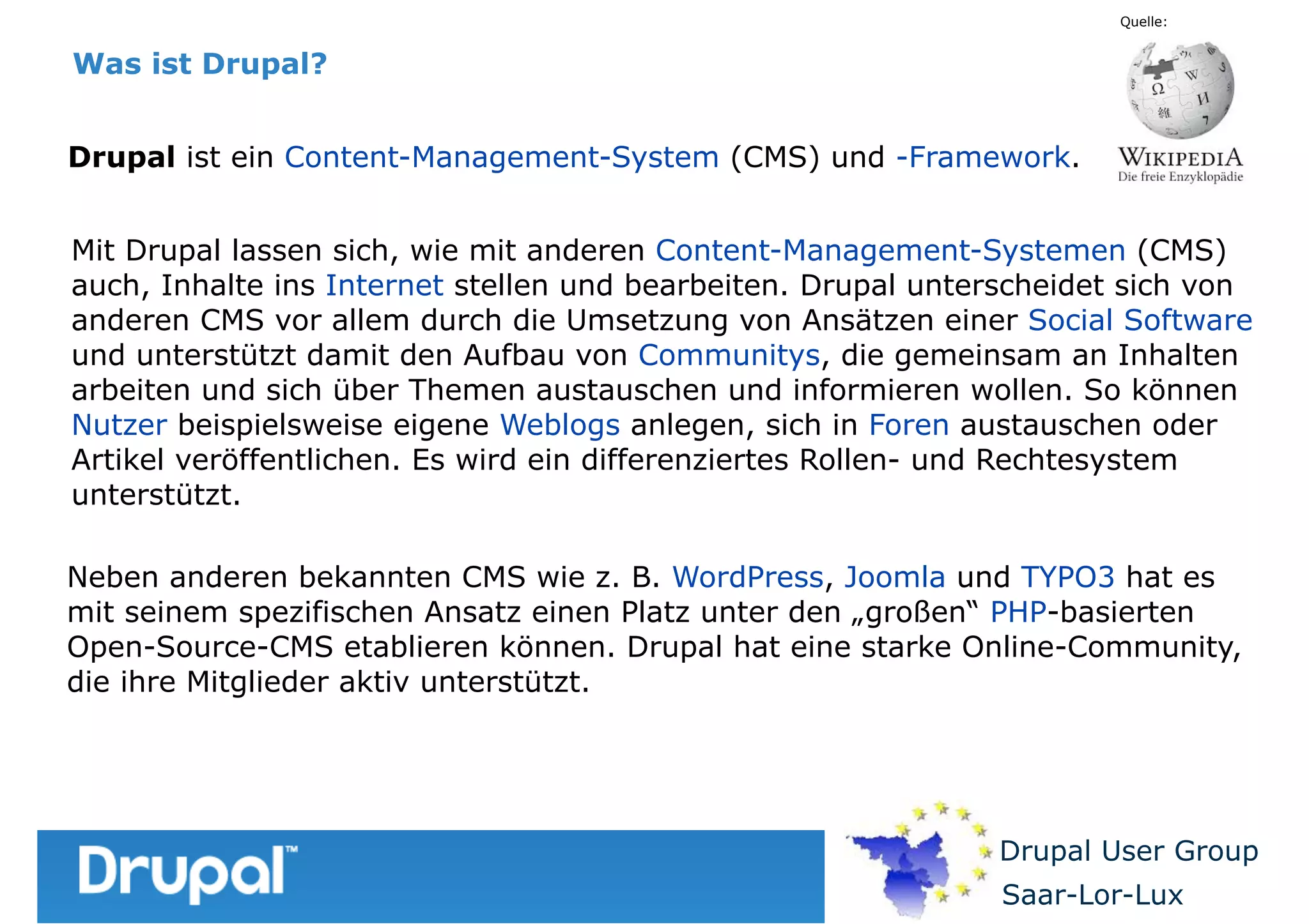 Quelle:

Was ist Drupal?
Drupal ist ein Content-Management-System (CMS) und -Framework.
Mit Drupal lassen sich, wie mit anderen Content-Management-Systemen (CMS)
auch, Inhalte ins Internet stellen und bearbeiten. Drupal unterscheidet sich von
anderen CMS vor allem durch die Umsetzung von Ansätzen einer Social Software
und unterstützt damit den Aufbau von Communitys, die gemeinsam an Inhalten
arbeiten und sich über Themen austauschen und informieren wollen. So können
Nutzer beispielsweise eigene Weblogs anlegen, sich in Foren austauschen oder
Artikel veröffentlichen. Es wird ein differenziertes Rollen- und Rechtesystem
unterstützt.
Neben anderen bekannten CMS wie z. B. WordPress, Joomla und TYPO3 hat es
mit seinem spezifischen Ansatz einen Platz unter den „großen“ PHP-basierten
Open-Source-CMS etablieren können. Drupal hat eine starke Online-Community,
die ihre Mitglieder aktiv unterstützt.

Drupal User Group
Saar-Lor-Lux

 