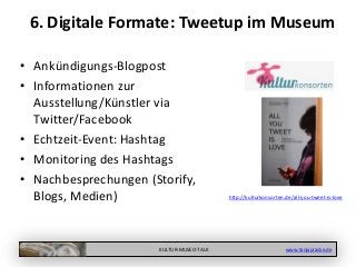 KULTUR-MUSEO-TALK www.tanjapraske.de
6. Digitale Formate: Tweetup im Museum
• Ankündigungs-Blogpost
• Informationen zur
Ausstellung/Künstler via
Twitter/Facebook
• Echtzeit-Event: Hashtag
• Monitoring des Hashtags
• Nachbesprechungen (Storify,
Blogs, Medien) http://kulturkonsorten.de/all-you-tweet-is-love
 