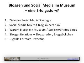 KULTUR-MUSEO-TALK www.tanjapraske.de
Bloggen und Social Media im Museum
– eine Erfolgsstory?
1. Ziele der Social Media Strategie
2. Social Media Mix mit Blog im Zentrum
3. Warum bloggt ein Museum / Stellenwert des Blogs
4. Blogger Relations – Blogparaden, Blogstöckchen
5. Digitale Formate: Tweetup
 
