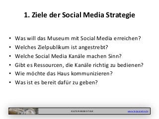 KULTUR-MUSEO-TALK www.tanjapraske.de
1. Ziele der Social Media Strategie
• Was will das Museum mit Social Media erreichen?
• Welches Zielpublikum ist angestrebt?
• Welche Social Media Kanäle machen Sinn?
• Gibt es Ressourcen, die Kanäle richtig zu bedienen?
• Wie möchte das Haus kommunizieren?
• Was ist es bereit dafür zu geben?
 