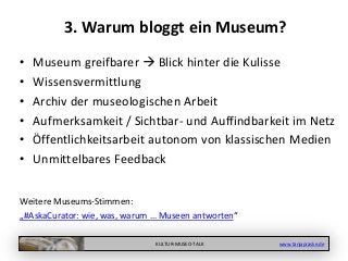 KULTUR-MUSEO-TALK www.tanjapraske.de
3. Warum bloggt ein Museum?
• Museum greifbarer  Blick hinter die Kulisse
• Wissensvermittlung
• Archiv der museologischen Arbeit
• Aufmerksamkeit / Sichtbar- und Auffindbarkeit im Netz
• Öffentlichkeitsarbeit autonom von klassischen Medien
• Unmittelbares Feedback
Weitere Museums-Stimmen:
„#AskaCurator: wie, was, warum … Museen antworten“
 