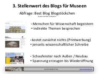 KULTUR-MUSEO-TALK www.tanjapraske.de
• Menschen für Wissenschaft begeistern
• indirekte Themen besprechen
• kostet zunächst nichts (Printwerbung)
• jenseits wissenschaftlicher Schreibe
3. Stellenwert des Blogs für Museen
Abfrage: Best Blog Blogstöckchen
Quelle mit Klick auf Bildern
• Schaufenster nach Außen / Neubau
• Spannung erzeugen bis Wiederöffnung
 