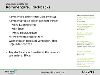 Was macht ein Blog aus
Kommentare, Trackbacks

 Kommentare sind für den Dialog wichtig
 Kommentarregeln sollten definiert werden
   Keine Eigenwerbung
   Kein Spam
   (Keine Beleidigungen)
 Nie Kommentare bearbeiten!
 Wenn möglich Löschung vermeiden, aber
  Regeln durchsetzen

 Trackbacks sind automatische Kommentare
  von anderen Blogs




                           Wordpress Blog einrichten
 