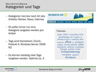 Was macht ein Blog aus
Kategorien und Tags

 Kategorien trennen nach Art des
  Artikels: Review, News, Internes

 Es sollte immer nur eine
  Kategorie vergeben werden pro
  Artikel

 Tags sind thematisch: Zürich,
  Produkt X, Windows Server 2008
  R2

 Es können beliebig viele Tags
  vergeben werden. Optimal ca. 3



                            Wordpress Blog einrichten
 
