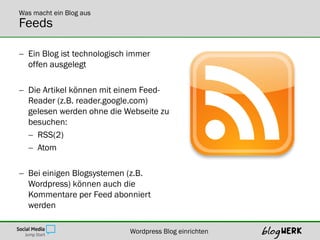 Was macht ein Blog aus
Feeds

 Ein Blog ist technologisch immer
  offen ausgelegt

 Die Artikel können mit einem Feed-
  Reader (z.B. reader.google.com)
  gelesen werden ohne die Webseite zu
  besuchen:
   RSS(2)
   Atom

 Bei einigen Blogsystemen (z.B.
  Wordpress) können auch die
  Kommentare per Feed abonniert
  werden

                            Wordpress Blog einrichten
 