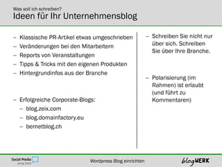 Was soll ich schreiben?
Ideen für Ihr Unternehmensblog

   Klassische PR-Artikel etwas umgeschrieben             Schreiben Sie nicht nur
   Veränderungen bei den Mitarbeitern                     über sich. Schreiben
                                                           Sie über Ihre Branche.
   Reports von Veranstaltungen
   Tipps & Tricks mit den eigenen Produkten
   Hintergrundinfos aus der Branche
                                                          Polarisierung (im
                                                           Rahmen) ist erlaubt
                                                           (und führt zu
 Erfolgreiche Corporate-Blogs:                            Kommentaren)
   blog.zeix.com
   blog.domainfactory.eu
   bernetblog.ch




                             Wordpress Blog einrichten
 