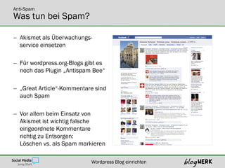 Anti-Spam
Was tun bei Spam?

 Akismet als Überwachungs-
  service einsetzen

 Für wordpress.org-Blogs gibt es
  noch das Plugin „Antispam Bee“

 „Great Article“-Kommentare sind
  auch Spam

 Vor allem beim Einsatz von
  Akismet ist wichtig falsche
  eingeordnete Kommentare
  richtig zu Entsorgen:
  Löschen vs. als Spam markieren

                            Wordpress Blog einrichten
 