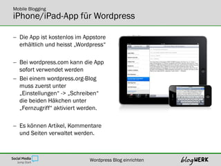 Mobile Blogging
iPhone/iPad-App für Wordpress

 Die App ist kostenlos im Appstore
  erhältlich und heisst „Wordpress“

 Bei wordpress.com kann die App
  sofort verwendet werden
 Bei einem wordpress.org-Blog
  muss zuerst unter
  „Einstellungen“ -> „Schreiben“
  die beiden Häkchen unter
  „Fernzugriff“ aktiviert werden.

 Es können Artikel, Kommentare
  und Seiten verwaltet werden.



                            Wordpress Blog einrichten
 