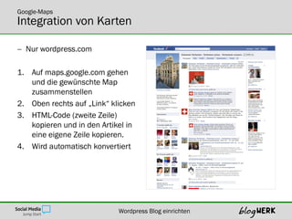 Google-Maps
Integration von Karten

 Nur wordpress.com

1. Auf maps.google.com gehen
   und die gewünschte Map
   zusammenstellen
2. Oben rechts auf „Link“ klicken
3. HTML-Code (zweite Zeile)
   kopieren und in den Artikel in
   eine eigene Zeile kopieren.
4. Wird automatisch konvertiert




                            Wordpress Blog einrichten
 