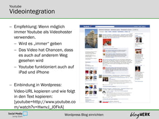 Youtube
Videointegration

 Empfehlung: Wenn möglich
  immer Youtube als Videohoster
  verwenden.
   Wird es „immer“ geben
   Das Video hat Chancen, dass
    es auch auf anderem Weg
    gesehen wird
   Youtube funktioniert auch auf
    iPad und iPhone

 Einbindung in Wordpress:
  Video-URL kopieren und wie folgt
  in den Text kopieren:
  [youtube=http://www.youtube.co
  m/watch?v=HwnvJ_J0FkA]
                            Wordpress Blog einrichten
 