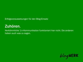Erfolgsvoraussetzungen für den Blog-Einsatz


Zuhören.
Herkömmliche 1:n-Kommunikation funktioniert hier nicht. Die anderen
Blogwerk AGwas zu sagen.
haben auch
 