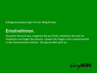 Erfolgsvoraussetzungen für den Blog-Einsatz


Ernstnehmen.
Tauschen Sie sich aus, reagieren Sie auf Kritik, bedanken Sie sich für
Blogwerk AG fragen Sie danach. Lassen Sie Fragen nicht unbeantwortet
Feedback und
in den Kommentaren stehen. Die ganze Welt sieht es.
 