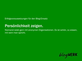 Erfolgsvoraussetzungen für den Blog-Einsatz


Persönlichkeit zeigen.
Niemand redet gern mit anonymen Organisationen. Es ist schön, zu wissen,
Blogwerkman spricht.
mit wem AG
 