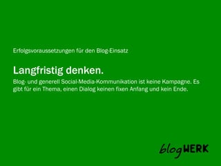 Erfolgsvoraussetzungen für den Blog-Einsatz


Langfristig denken.
Blog- und generell Social-Media-Kommunikation ist keine Kampagne. Es
Blogwerk AG
gibt für ein Thema, einen Dialog keinen fixen Anfang und kein Ende.
 