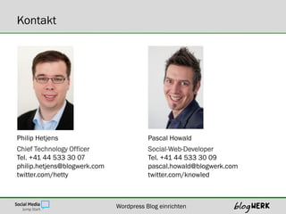 Kontakt




Philip Hetjens                           Pascal Howald
Chief Technology Officer                 Social-Web-Developer
Tel. +41 44 533 30 07                    Tel. +41 44 533 30 09
philip.hetjens@blogwerk.com              pascal.howald@blogwerk.com
twitter.com/hetty                        twitter.com/knowled



                              Wordpress Blog einrichten
 