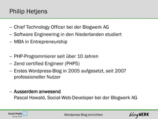 Philip Hetjens

 Chief Technology Officer bei der Blogwerk AG
 Software Engineering in den Niederlanden studiert
 MBA in Entrepreneurship

 PHP-Programmierer seit über 10 Jahren
 Zend certified Engineer (PHP5)
 Erstes Wordpress-Blog in 2005 aufgesetzt, seit 2007
  professioneller Nutzer

 Ausserdem anwesend
  Pascal Howald, Social-Web-Developer bei der Blogwerk AG


                        Wordpress Blog einrichten
 