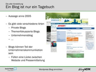 Die alte Vorstellung
Ein Blog ist nur ein Tagebuch

 Aussage anno 2005

 Es gibt viele verschiedene Arten
   Private Blogs
   Themenfokussierte Blogs
   Unternehmensblog
   …

 Blogs können Teil der
  Unternehmenskommunikation
  sein
   Füllen eine Lücke zwischen
    Website und Pressemitteilung


                             Wordpress Blog einrichten
 
