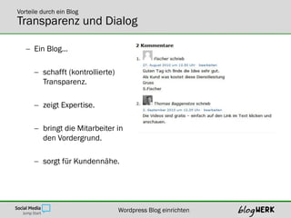 Vorteile durch ein Blog
Transparenz und Dialog

    Ein Blog…

       schafft (kontrollierte)
        Transparenz.

       zeigt Expertise.

       bringt die Mitarbeiter in
        den Vordergrund.

       sorgt für Kundennähe.




                                  Wordpress Blog einrichten
 