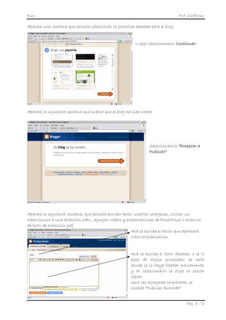 Blog                                                                              Prof. Zaffaroni

Aparece una ventana que permite seleccionar la plantilla deseada para el blog.


                                                          Luego seleccionamos Continuar.




Aparece la siguiente ventana que indica que el blog ha sido creado




                                                                  Seleccionamos “Empezar a
                                                                  Publicar”




Aparece la siguiente ventana, que permite escribir texto, insertar imágenes, colocar un
hipervínculo a una dirección URL, agregar videos y presentaciones de PowerPoint o archivos
de texto de extensión pdf.
                                                        Acá se escribe el título que aparecerá
                                                        sobre la publicación


                                                        Acá se escribe el texto deseado, o se lo
                                                        pega de algún procesador de texto
                                                        donde se lo haya tipeado previamente,
                                                        y al seleccionarlo se elige la opción
                                                        copiar
                                                        Una vez agregada la entrada, se
                                                        clickea “Publicar Entrada”


                                                                                      Pág. 3 / 6
 