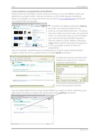 Blog                                                                            Prof. Zaffaroni

¿Cómo colocamos una presentación de PowerPoint?
Dijimos antes que no podemos colocar vínculos a archivos, con lo cual debemos lograr que
aparezca en un espacio WEB. Para eso utilizamos un sitio WEB llamado SlideShare.
Desde un navegador, en la barra de direcciones, escribimos www.slideshare.net, apareciendo
una ventana como la siguiente:

                                                La primera vez debemos seleccionar Signup,
                                            para crear una cuenta que permita subir
                                            archivos a la web mediante este sitio. Al hacerlo,
                                            pide varios datos, en primer lugar una cuenta de
                                            correo, un nombre de usuario y una contraseña,
                                            y da una clave de seguridad para reproducir.
                                            Una vez creada la cuenta, debemos seleccionar
                                            Login (está al lado de Signup) para loguearnos
                                            al sitio y así poder levantar el Power (la
                                            presentación).
Una vez logueados, aparece de nuevo la ventana pero en la parte superior derecha aparece
nuestro nombre de usuario, y seleccionamos la solapa Upload (Levantar).

                                                       Al seleccionar Browse and Select Files
                                                       aparece una ventana como la que se
                                                       muestra a continuación:




                                                       Esta ventana nos permite buscar el
                                                       archivo que queremos levantar.

Una vez seleccionado el archivo (cuyo nombre debería ser simple, con letras solamente, y sin
dejar espacios en blanco), aparece una ventana que indica Loading (cargando)




                                                                                    Pág. 5 / 6
 