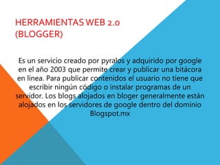 HERRAMIENTASWEB 2.0
(BLOGGER)
Es un servicio creado por pyralos y adquirido por google
en el año 2003 que permite crear y publicar una bitácora
en línea. Para publicar contenidos el usuario no tiene que
escribir ningún código o instalar programas de un
servidor. Los blogs alojados en bloger generalmente están
alojados en los servidores de google dentro del dominio
Blogspot.mx
 
